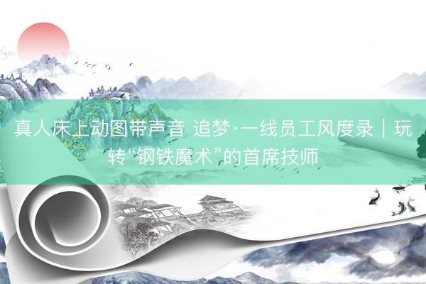 真人床上动图带声音 追梦·一线员工风度录|玩转“钢铁魔术”的首席技师