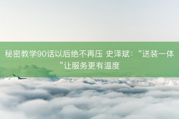 秘密教学90话以后绝不再压 史泽斌：“送装一体”让服务更有温度