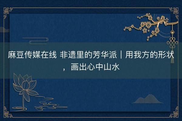 麻豆传媒在线 非遗里的芳华派｜用我方的形状，画出心中山水