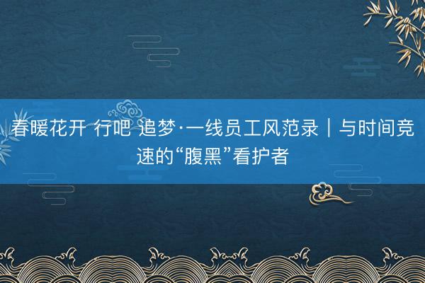 春暖花开 行吧 追梦·一线员工风范录｜与时间竞速的“腹黑”看护者