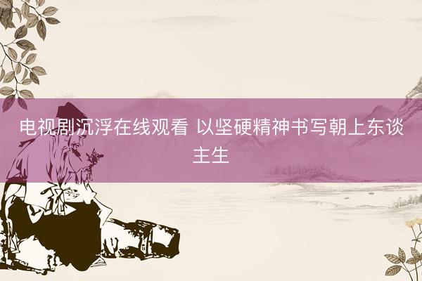 电视剧沉浮在线观看 以坚硬精神书写朝上东谈主生