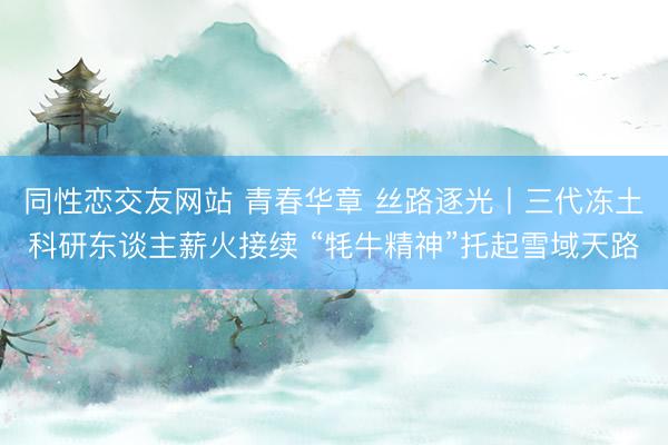 同性恋交友网站 青春华章 丝路逐光丨三代冻土科研东谈主薪火接续 “牦牛精神”托起雪域天路