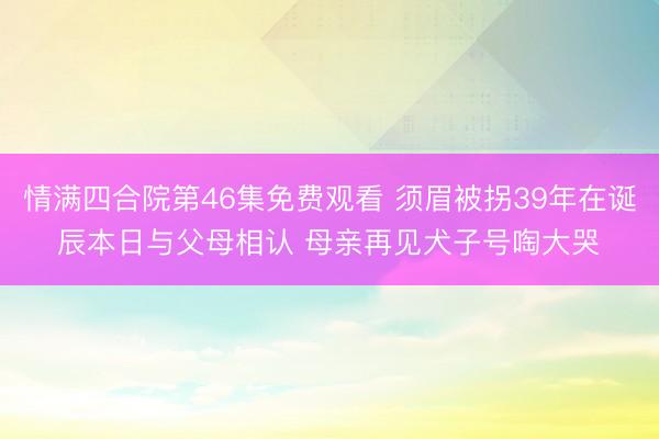 情满四合院第46集免费观看 须眉被拐39年在诞辰本日与父母相认 母亲再见犬子号啕大哭‌