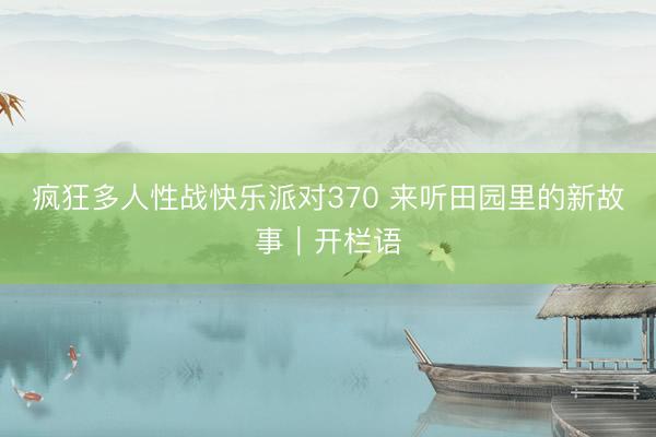 疯狂多人性战快乐派对370 来听田园里的新故事｜开栏语