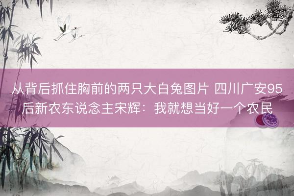 从背后抓住胸前的两只大白兔图片 四川广安95后新农东说念主宋辉：我就想当好一个农民