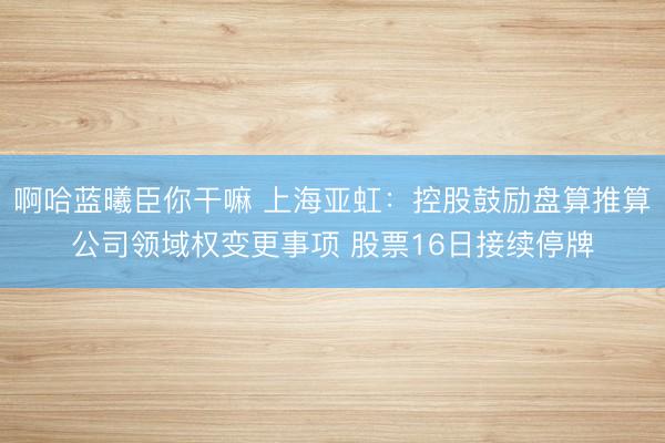 啊哈蓝曦臣你干嘛 上海亚虹:控股鼓励盘算推算公司领域权变更事项 股票16日接续停牌