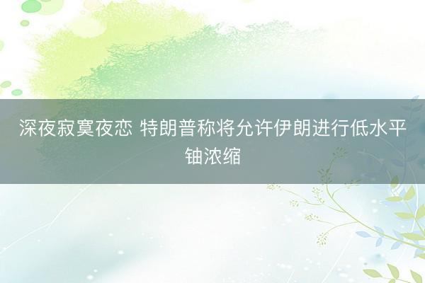 深夜寂寞夜恋 特朗普称将允许伊朗进行低水平铀浓缩
