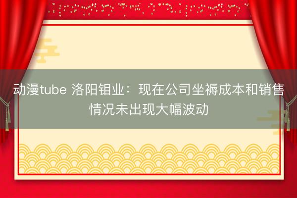 动漫tube 洛阳钼业：现在公司坐褥成本和销售情况未出现大幅波动