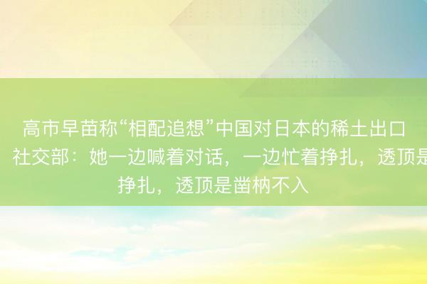 高市早苗称“相配追想”中国对日本的稀土出口适度步履，社交部：她一边喊着对话，一边忙着挣扎，透顶是凿枘不入