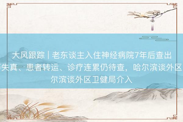 大风跟踪 | 老东谈主入住神经病院7年后查出梅毒：病历失真、患者转运、诊疗连累仍待查，哈尔滨谈外区卫健局介入
