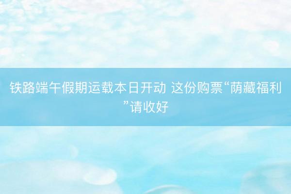 铁路端午假期运载本日开动 这份购票“荫藏福利”请收好