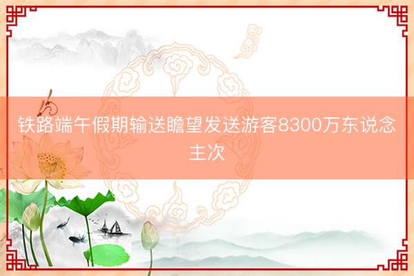 铁路端午假期输送瞻望发送游客8300万东说念主次