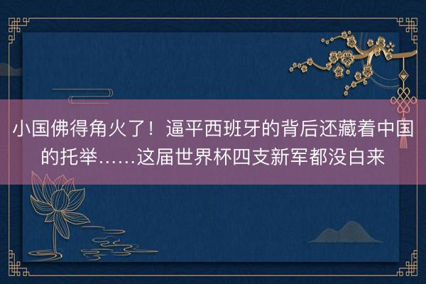 小国佛得角火了!逼平西班牙的背后还藏着中国的托举……这届世界杯四支新军都没白来