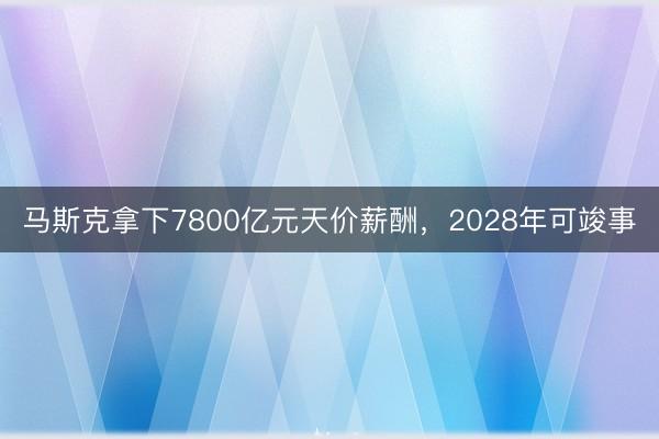 马斯克拿下7800亿元天价薪酬，2028年可竣事