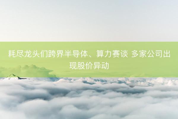 耗尽龙头们跨界半导体、算力赛谈 多家公司出现股价异动