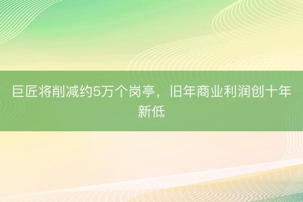 巨匠将削减约5万个岗亭，旧年商业利润创十年新低