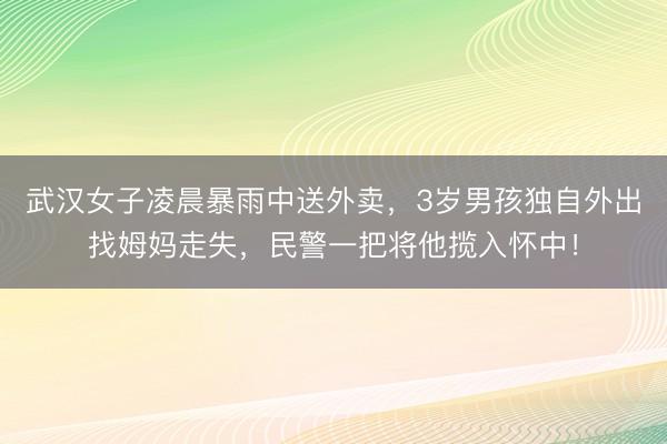 武汉女子凌晨暴雨中送外卖，3岁男孩独自外出找姆妈走失，民警一把将他揽入怀中！
