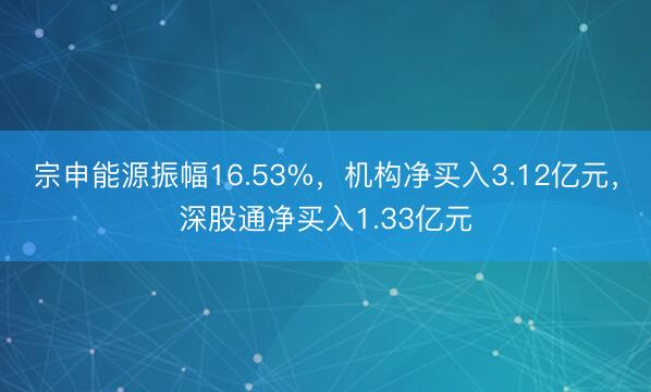 宗申能源振幅16.53%，机构净买入3.12亿元，深股通净买入1.33亿元
