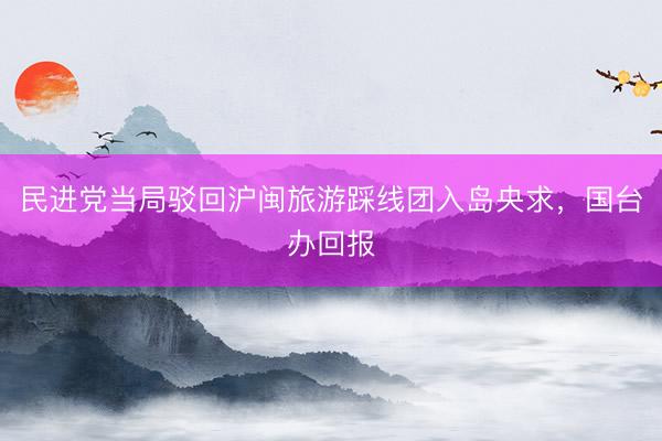 民进党当局驳回沪闽旅游踩线团入岛央求，国台办回报